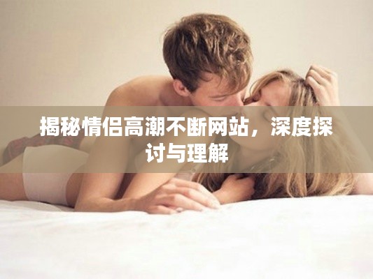 揭秘情侣高潮不断网站,深度探讨与理解